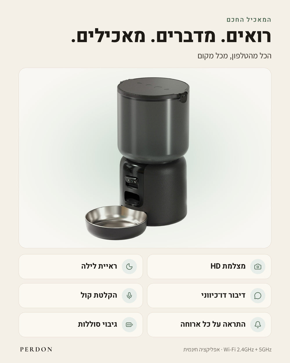 המאכיל החכם של PERDON עם קערת נירוסטה. רואים. מדברים. מאכילים. הכל מהטלפון, מכל מקום: מצלמת HD, ראיית לילה, דיבור דו-כיווני, הקלטת קול, התראה על כל ארוחה וגיבוי סוללות. Wi-Fi ‏2.4GHz ו-5GHz, אפליקציה חינמית