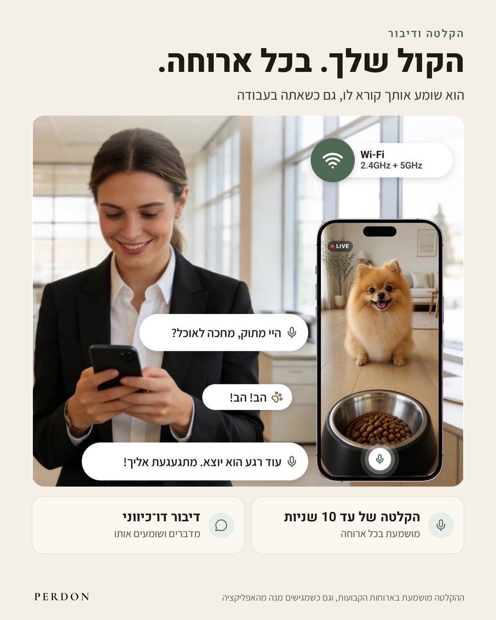 הקלטה ודיבור: הקול שלך, בכל ארוחה. הוא שומע אותך קורא לו, גם כשאתה בעבודה. בעלת כלב במשרד מדברת דרך האפליקציה עם הפומרניאן שלה, שנראה בלייב בטלפון ליד קערת המאכיל: היי מתוק, מחכה לאוכל? הב! הב! עוד רגע הוא יוצא. מתגעגעת אליך! הקלטה של עד 10 שניות, מושמעת בכל ארוחה. דיבור דו-כיווני: מדברים ושומעים אותו. Wi-Fi ‏2.4GHz ו-5GHz. ההקלטה מושמעת בארוחות הקבועות, וגם כשמגישים מנה מהאפליקציה