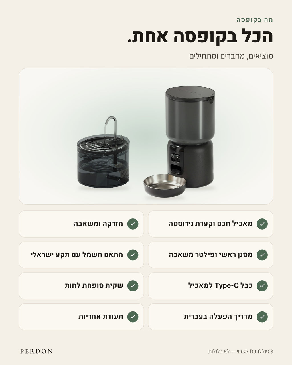 מה בקופסה: מאכיל חכם וקערת נירוסטה, מזרקה ומשאבה, מסנן ראשי ופילטר משאבה, מתאם חשמל עם תקע ישראלי, כבל Type-C למאכיל, שקית סופחת לחות, מדריך הפעלה בעברית ותעודת אחריות. 3 סוללות D לגיבוי לא כלולות