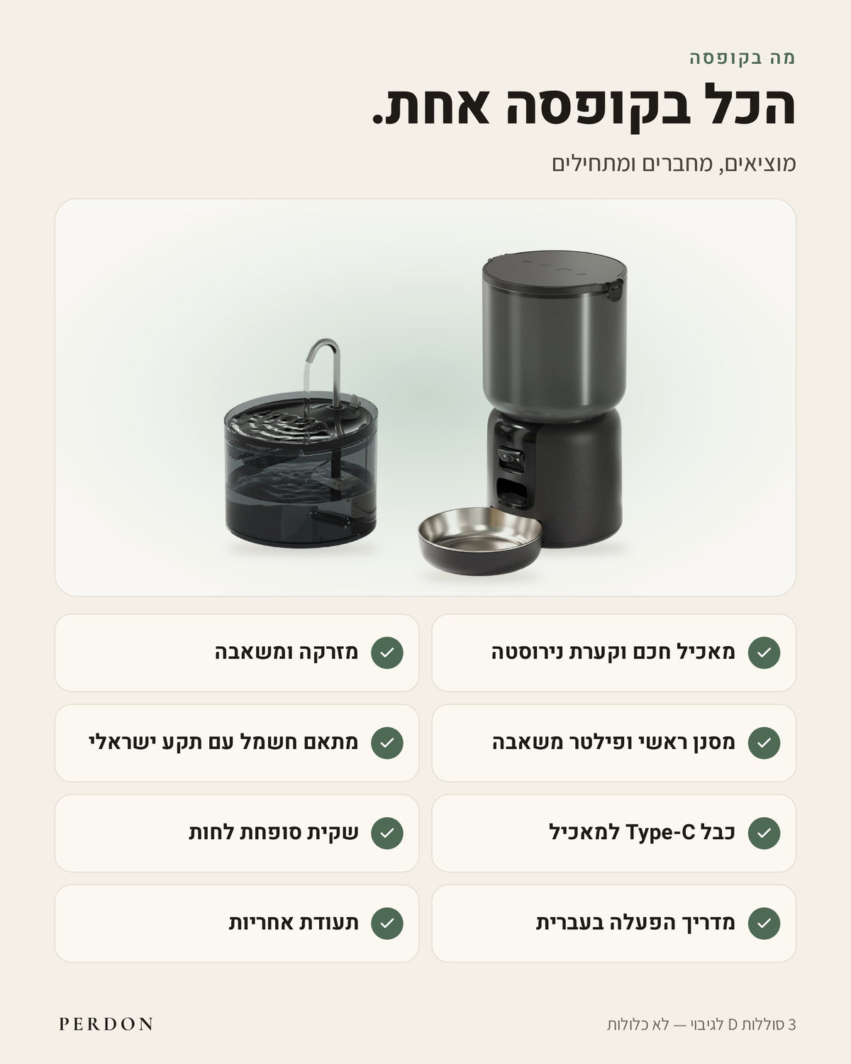 מה בקופסה: מאכיל חכם וקערת נירוסטה, מזרקה ומשאבה, מסנן ראשי ופילטר משאבה, מתאם חשמל עם תקע ישראלי, כבל Type-C למאכיל, שקית סופחת לחות, מדריך הפעלה בעברית ותעודת אחריות. 3 סוללות D לגיבוי לא כלולות