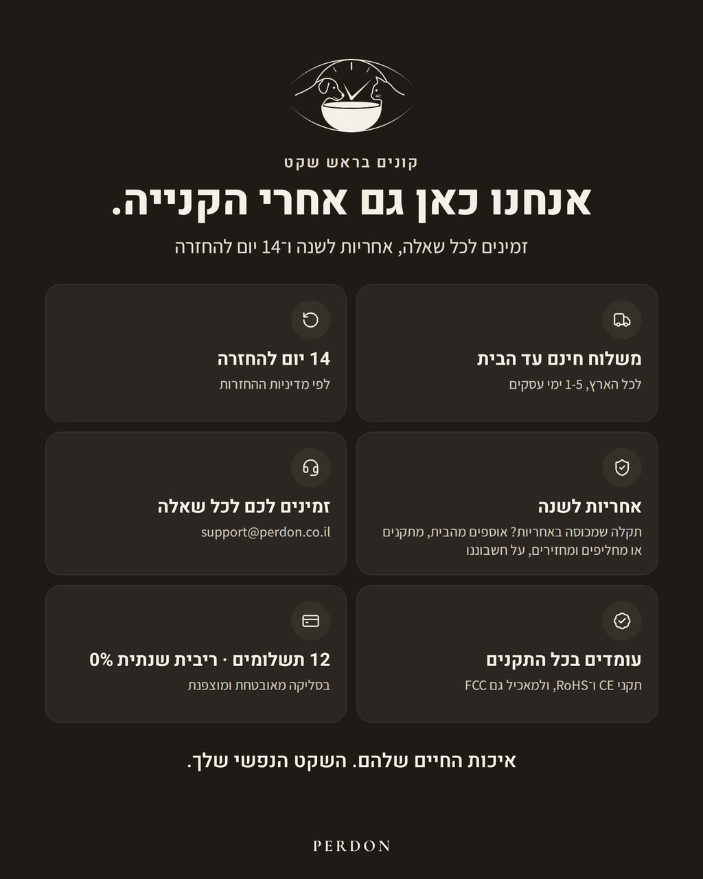 קונים בראש שקט: משלוח חינם עד הבית לכל הארץ, 1-5 ימי עסקים. 14 יום להחזרה, לפי מדיניות ההחזרות. אחריות לשנה: תקלה שמכוסה באחריות? אוספים מהבית, מתקנים או מחליפים ומחזירים, על חשבוננו. זמינים לכל שאלה: support@perdon.co.il. עומדים בכל התקנים: CE ו-RoHS, ולמאכיל גם FCC. 12 תשלומים, ריבית שנתית 0%, בסליקה מאובטחת ומוצפנת