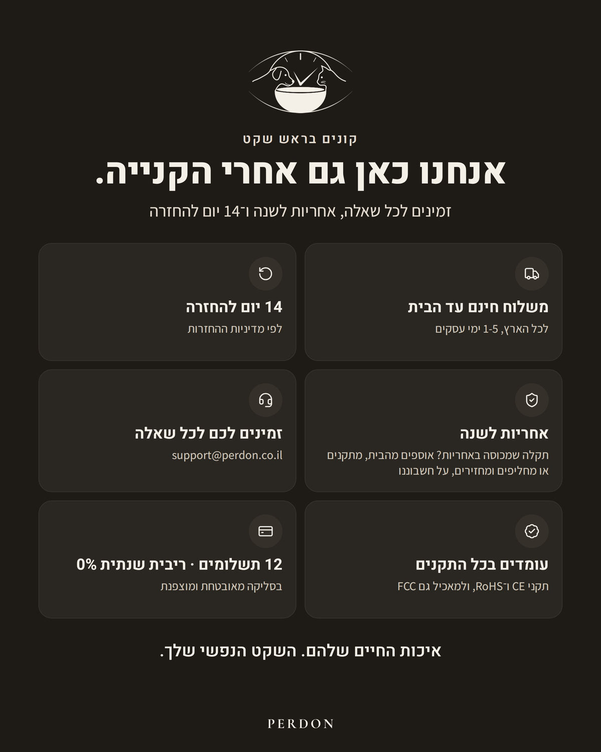 קונים בראש שקט: משלוח חינם עד הבית לכל הארץ, 1-5 ימי עסקים. 14 יום להחזרה, לפי מדיניות ההחזרות. אחריות לשנה: תקלה שמכוסה באחריות? אוספים מהבית, מתקנים או מחליפים ומחזירים, על חשבוננו. זמינים לכל שאלה: support@perdon.co.il. עומדים בכל התקנים: CE ו-RoHS, ולמאכיל גם FCC. 12 תשלומים, ריבית שנתית 0%, בסליקה מאובטחת ומוצפנת